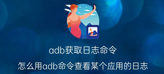 adb获取日志命令 怎么用adb命令查看某个应用的日志？